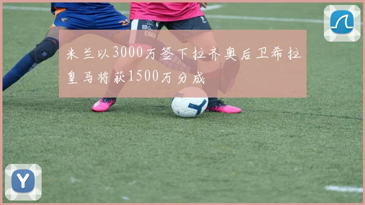 米兰以3000万签下拉齐奥后卫希拉皇马将获1500万分成