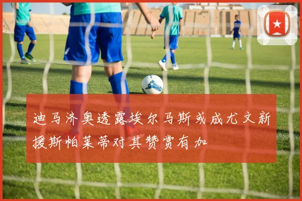 迪马济奥透露埃尔马斯或成尤文新援斯帕莱蒂对其赞赏有加