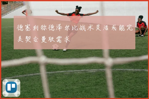 德塞利称德泽尔比战术灵活或能完美契合曼联需求