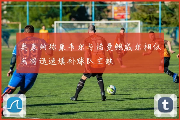 奥康纳称康韦尔与诺曼鲍威尔相似或将迅速填补球队空缺