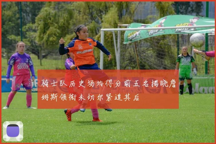 骑士队历史场均得分前五名揭晓詹姆斯领衔米切尔紧追其后