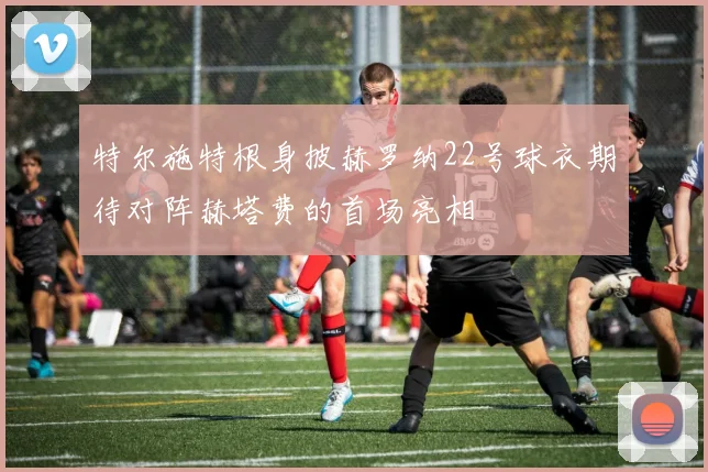 特尔施特根身披赫罗纳22号球衣期待对阵赫塔费的首场亮相
