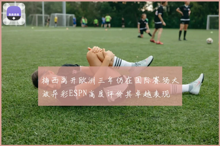 梅西离开欧洲三年仍在国际赛场大放异彩ESPN高度评价其卓越表现