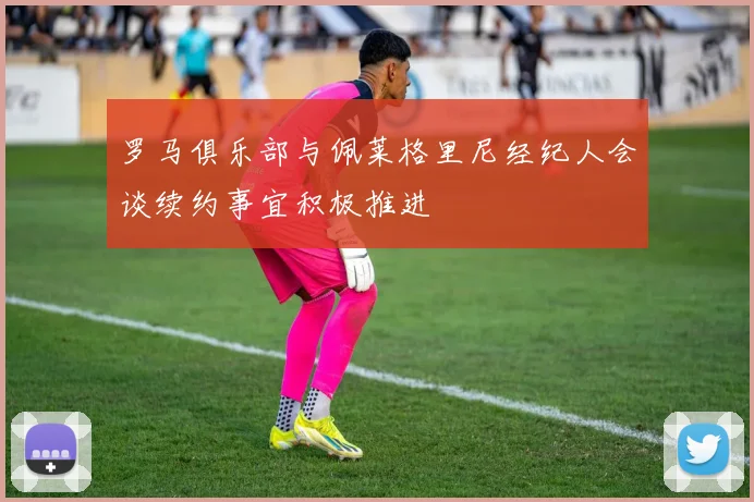 罗马俱乐部与佩莱格里尼经纪人会谈续约事宜积极推进