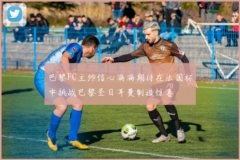 巴黎FC主帅信心满满期待在法国杯中挑战巴黎圣日耳曼制造惊喜
