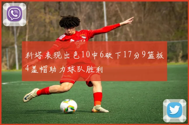科塔表现出色10中6砍下17分9篮板4盖帽助力球队胜利