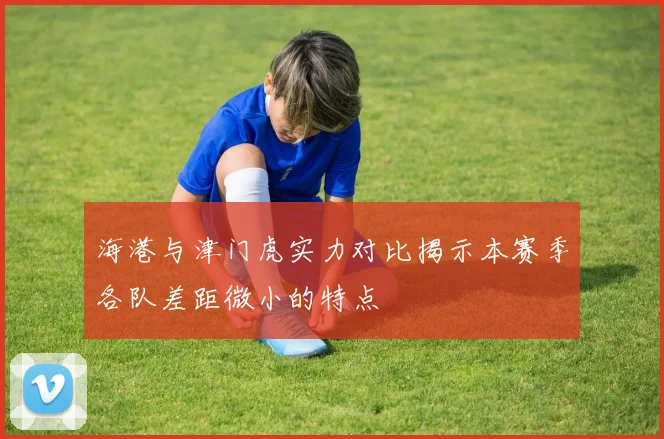 海港与津门虎实力对比揭示本赛季各队差距微小的特点