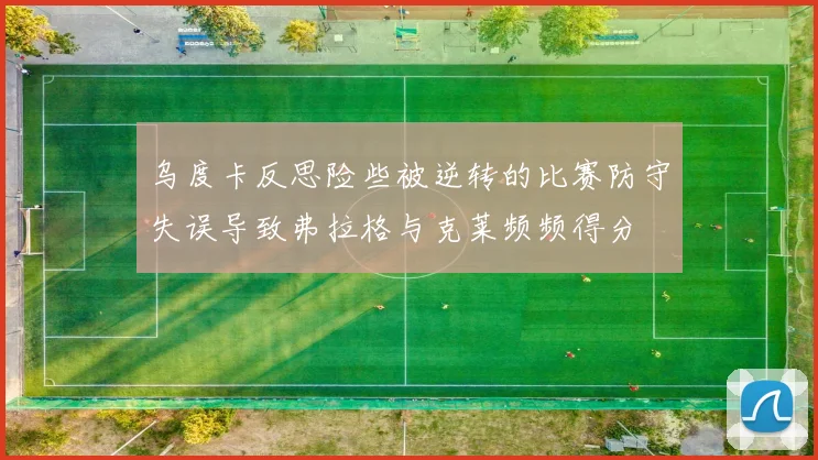 乌度卡反思险些被逆转的比赛防守失误导致弗拉格与克莱频频得分