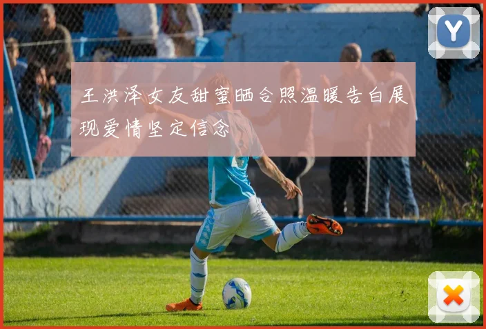 王洪泽女友甜蜜晒合照温暖告白展现爱情坚定信念