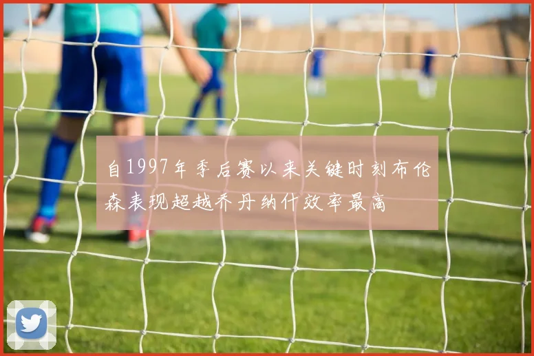 自1997年季后赛以来关键时刻布伦森表现超越乔丹纳什效率最高