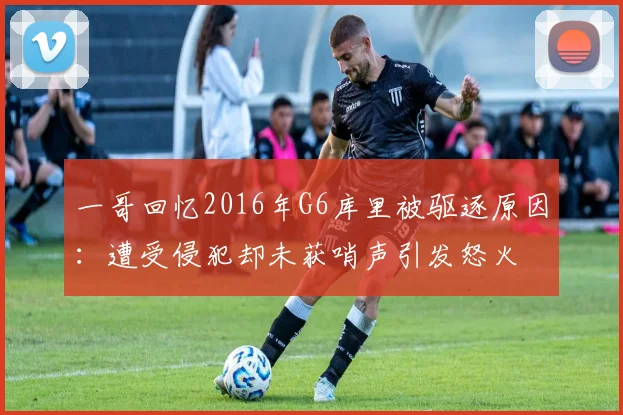 一哥回忆2016年G6库里被驱逐原因：遭受侵犯却未获哨声引发怒火