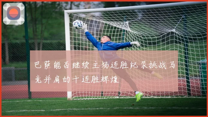 巴萨能否继续主场连胜纪录挑战马竞并肩的十连胜辉煌