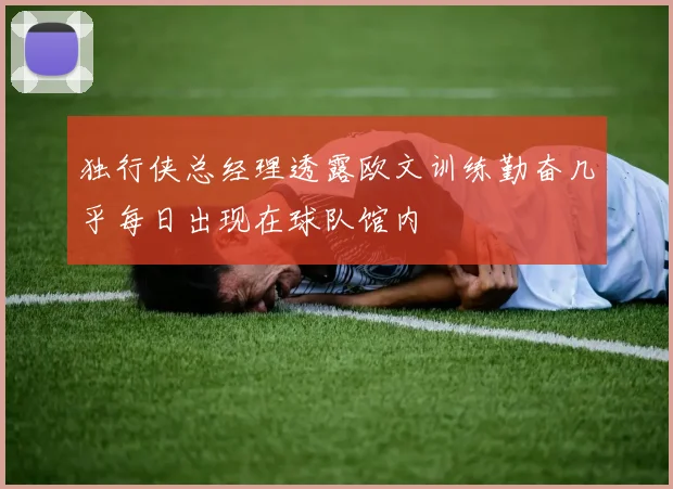 独行侠总经理透露欧文训练勤奋几乎每日出现在球队馆内