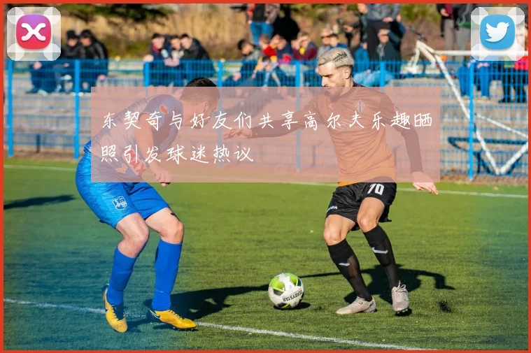 东契奇与好友们共享高尔夫乐趣晒照引发球迷热议