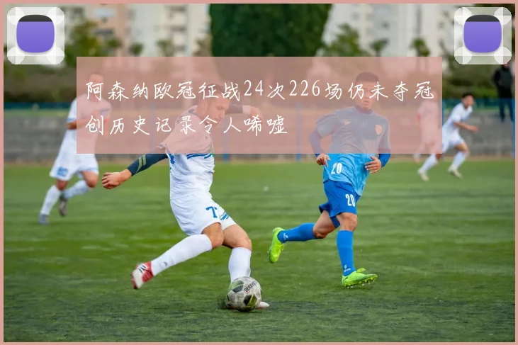 阿森纳欧冠征战24次226场仍未夺冠创历史记录令人唏嘘