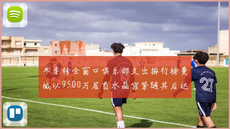 冬季转会窗口俱乐部支出排行榜曼城以9500万居首水晶宫紧随其后达8970万