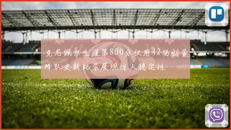 克尼佩尔生涯第800分仅用42场创黄蜂队史新纪录展现惊人稳定性