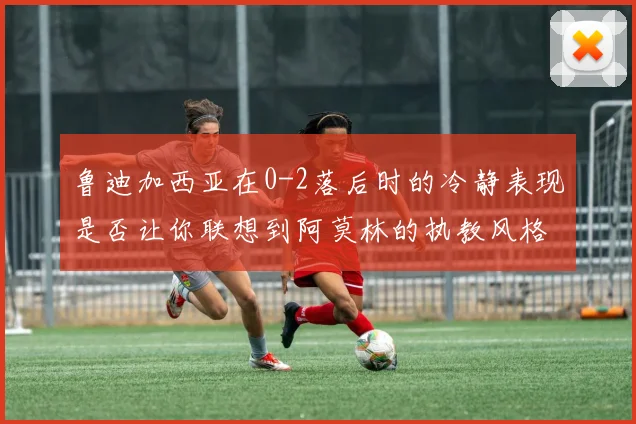 鲁迪加西亚在0-2落后时的冷静表现是否让你联想到阿莫林的执教风格