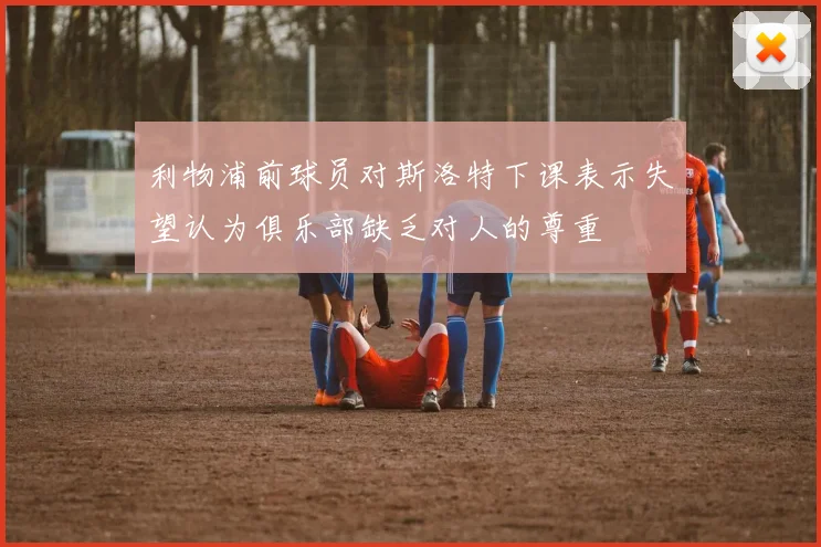 利物浦前球员对斯洛特下课表示失望认为俱乐部缺乏对人的尊重