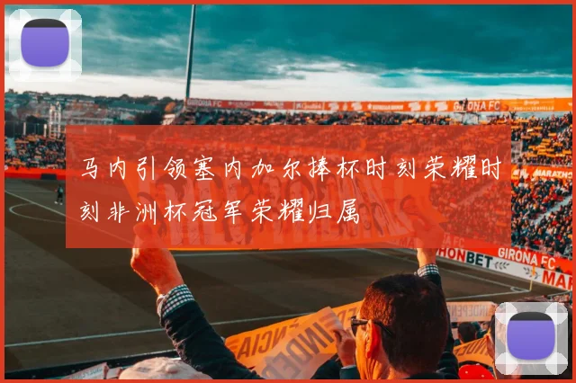 马内引领塞内加尔捧杯时刻荣耀时刻非洲杯冠军荣耀归属