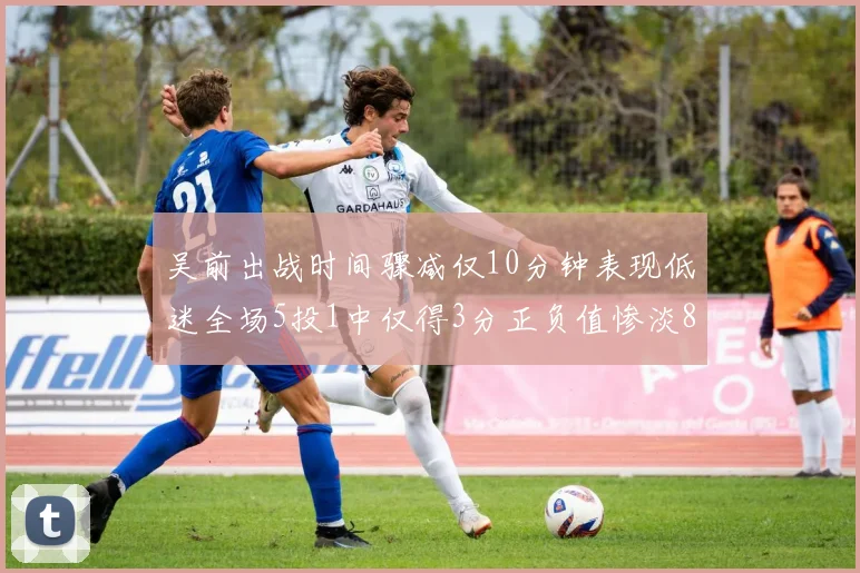 吴前出战时间骤减仅10分钟表现低迷全场5投1中仅得3分正负值惨淡8