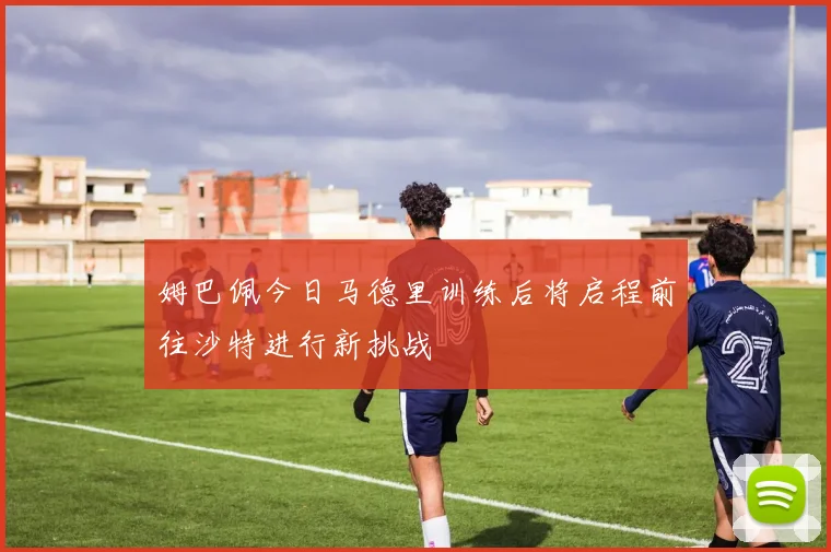 姆巴佩今日马德里训练后将启程前往沙特进行新挑战