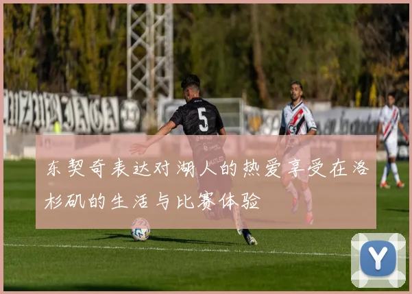 东契奇表达对湖人的热爱享受在洛杉矶的生活与比赛体验