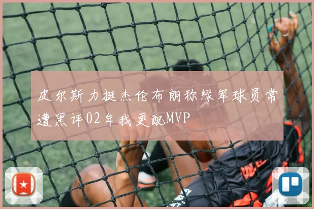 皮尔斯力挺杰伦布朗称绿军球员常遭黑评02年我更配MVP